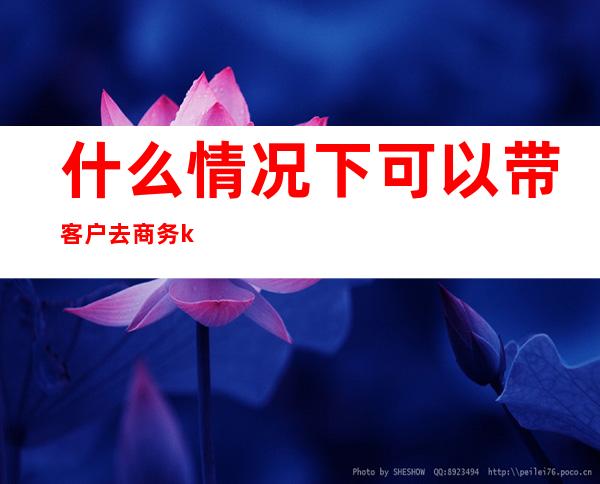 什么情况下可以带客户去商务ktv（参加商务活动要注意什么）