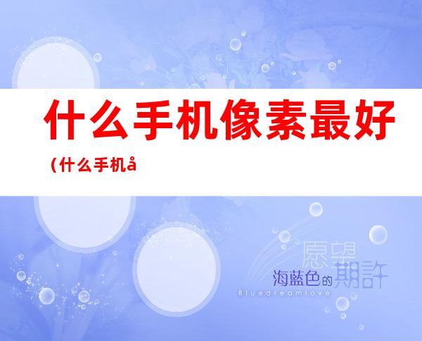 什么手机像素最好(什么手机像素最好最清晰)