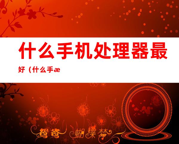什么手机处理器最好(什么手机处理器最好骁龙)