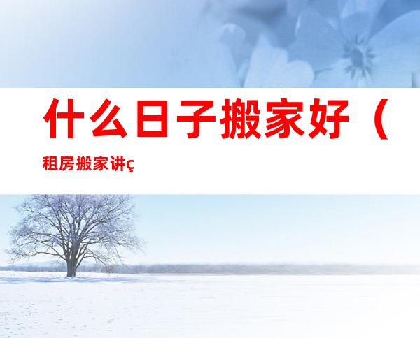 什么日子搬家好(租房搬家讲究什么日子搬家好)