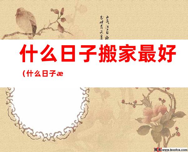 什么日子搬家最好(什么日子搬家最好2022年9月)