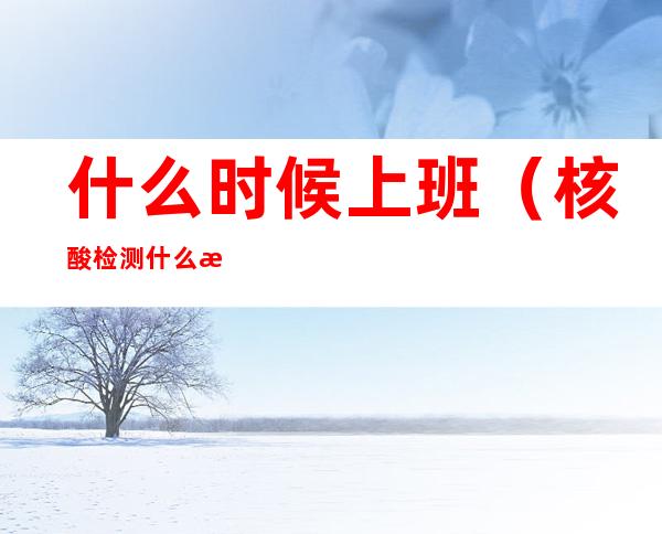 什么时候上班(核酸检测什么时候上班)