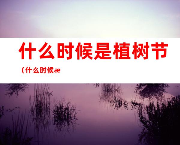 什么时候是植树节（什么时候植树节几月几号）