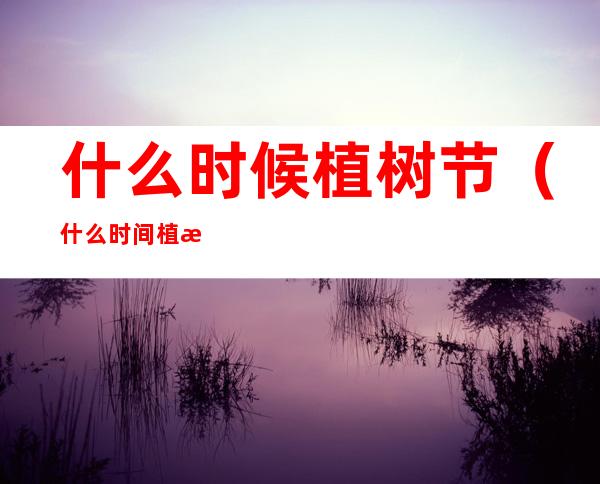 什么时候植树节(什么时间植树节)