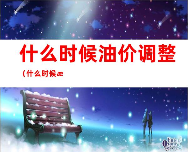 什么时候油价调整(什么时候油价调整到最低)