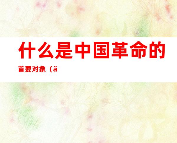 什么是中国革命的首要对象(中国革命的首要对象?)