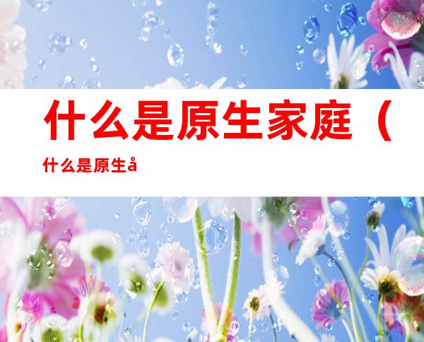 什么是原生家庭(什么是原生家庭,怎么成了贬义词)