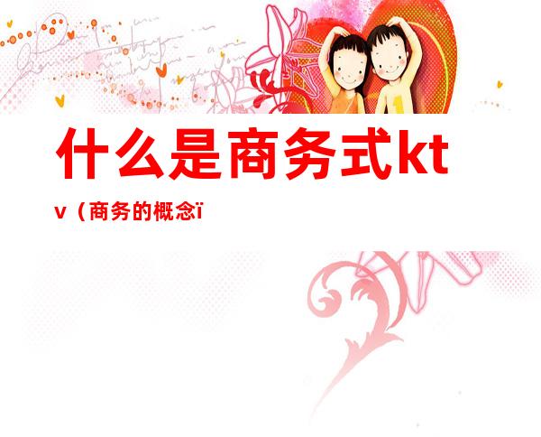 什么是商务式ktv(商务的概念)