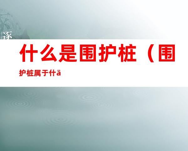 什么是围护桩(围护桩属于什么桩)
