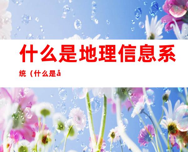 什么是地理信息系统(什么是地理信息系统?它具有哪些应用功能)