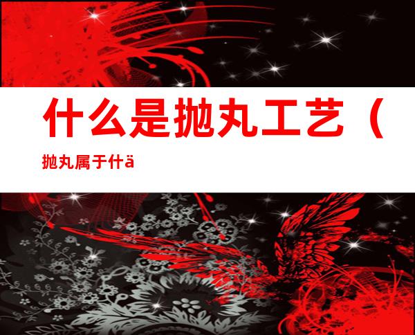 什么是抛丸工艺(抛丸属于什么工艺)