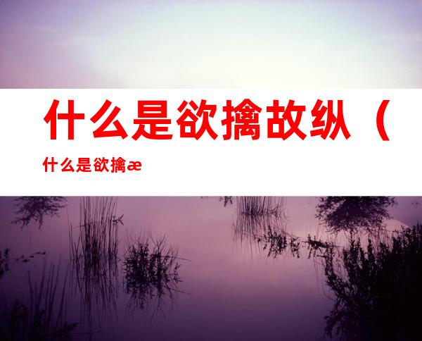 什么是欲擒故纵(什么是欲擒故纵爱情)