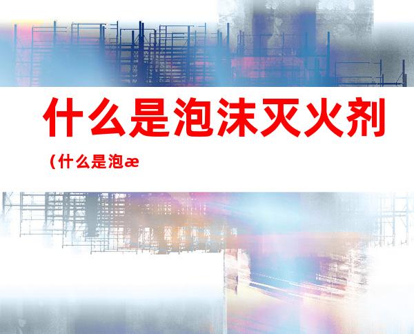 什么是泡沫灭火剂(什么是泡沫灭火剂可以用于液下喷射泡沫灭火系统)