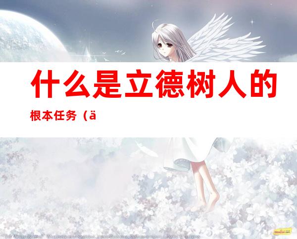 什么是立德树人的根本任务?（为什么立德树人是根本任务）