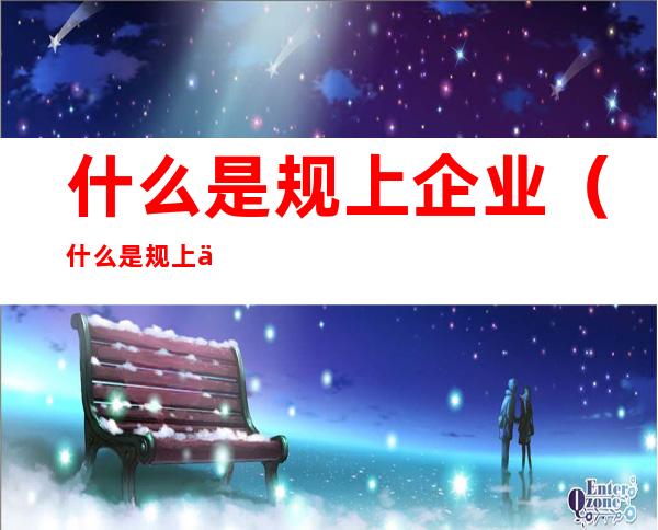 什么是规上企业（什么是规上企业和规培企业）