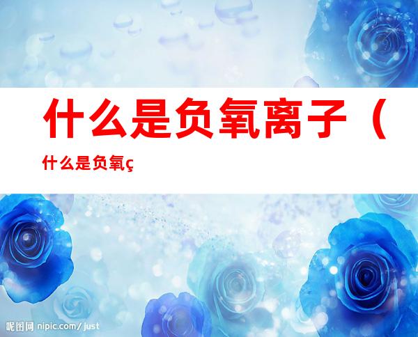 什么是负氧离子(什么是负氧离子对人体的好处)