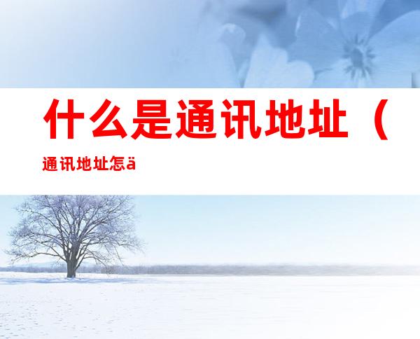 什么是通讯地址(通讯地址怎么填)