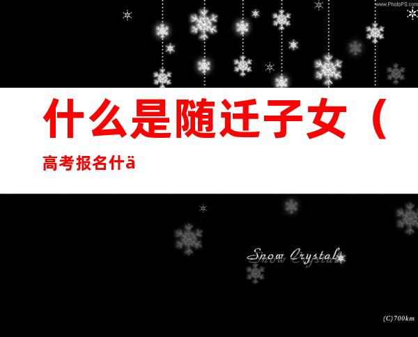 什么是随迁子女（高考报名什么是随迁子女）