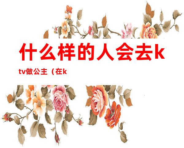 什么样的人会去ktv做公主(在ktv做公主一般要做什么)