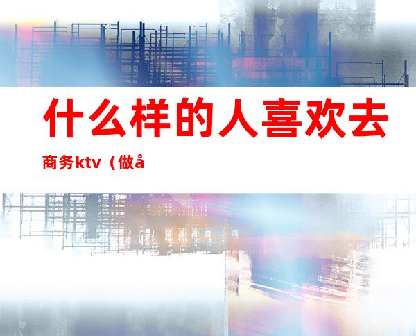 什么样的人喜欢去商务ktv（做商务的人的特点）