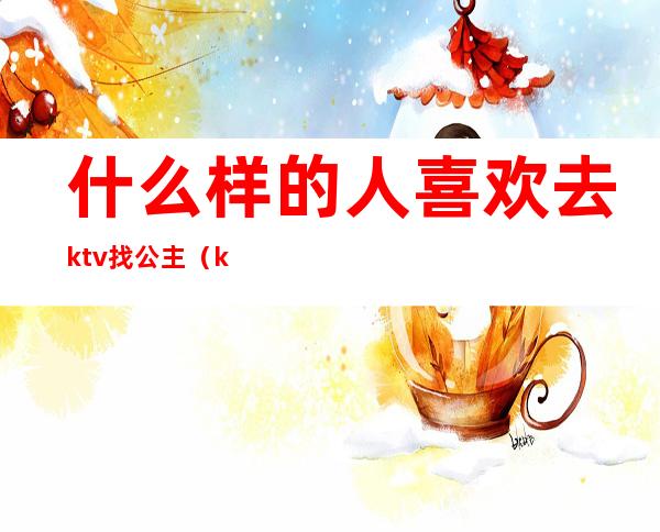 什么样的人喜欢去ktv找公主(ktv公主一般都是什么人)