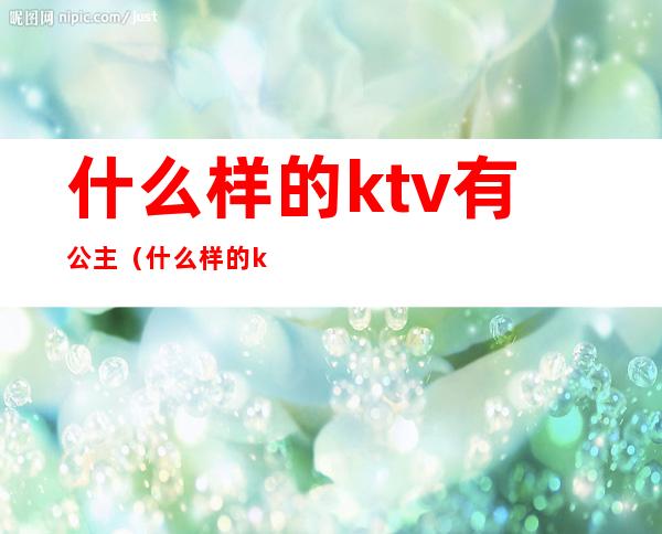 什么样的ktv有公主(什么样的ktv才有公主)
