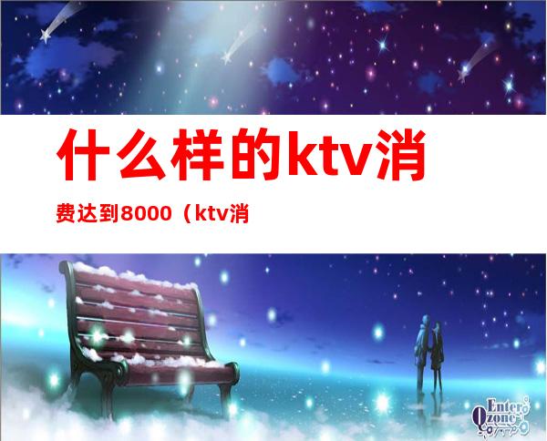 什么样的ktv消费达到8000（ktv消费8000怎么消费）
