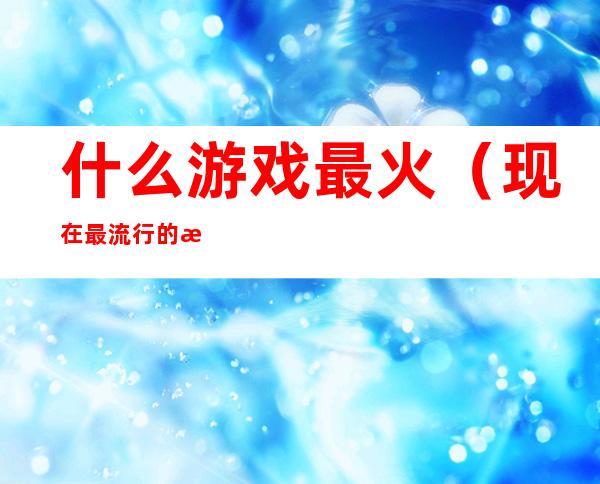 什么游戏最火(现在最流行的游戏是什么游戏)