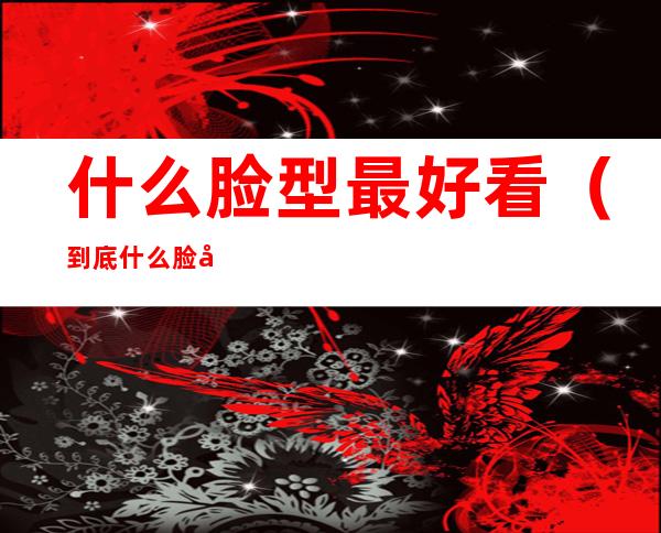 什么脸型最好看（到底什么脸型最好看）