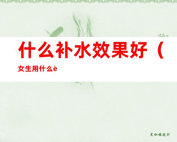 什么补水效果好（女生用什么补水效果好）