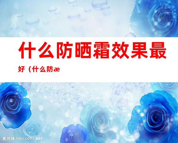 什么防晒霜效果最好(什么防晒霜效果最好不假白)