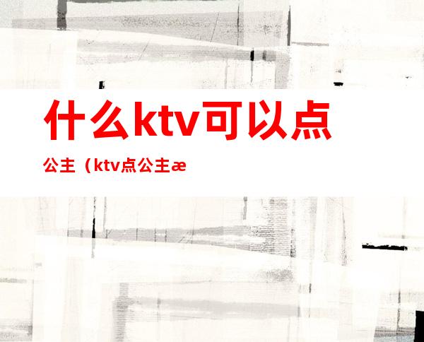 什么ktv可以点公主(ktv点公主怎么点)