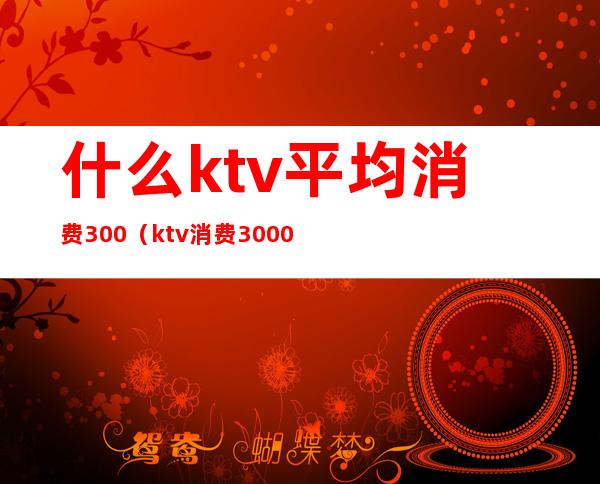 什么ktv平均消费300(ktv消费3000多正常吗)