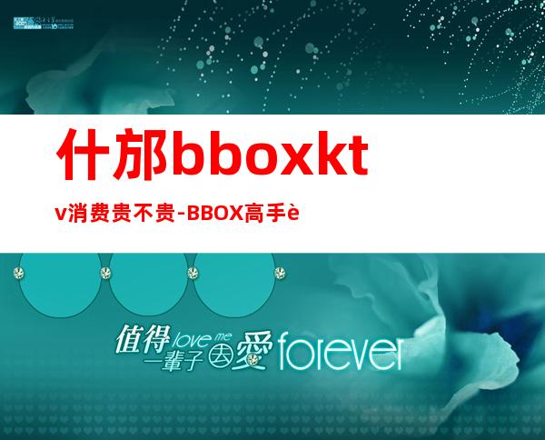 什邡bboxktv消费贵不贵-BBOX高手进 急!!