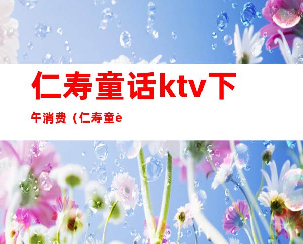 仁寿童话ktv下午消费(仁寿童话ktv下午消费怎么样)