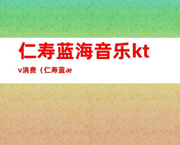 仁寿蓝海音乐ktv消费(仁寿蓝海音乐ktv消费高吗)