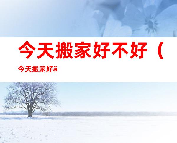 今天搬家好不好（今天搬家好不好老黄历查询）