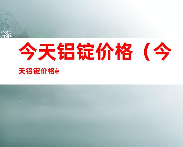 今天铝锭价格(今天铝锭价格走势图)
