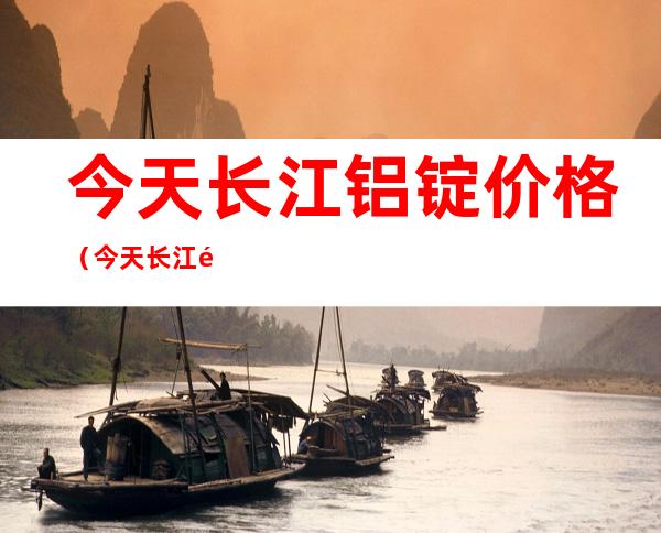 今天长江铝锭价格（今天长江铝锭价格多少）