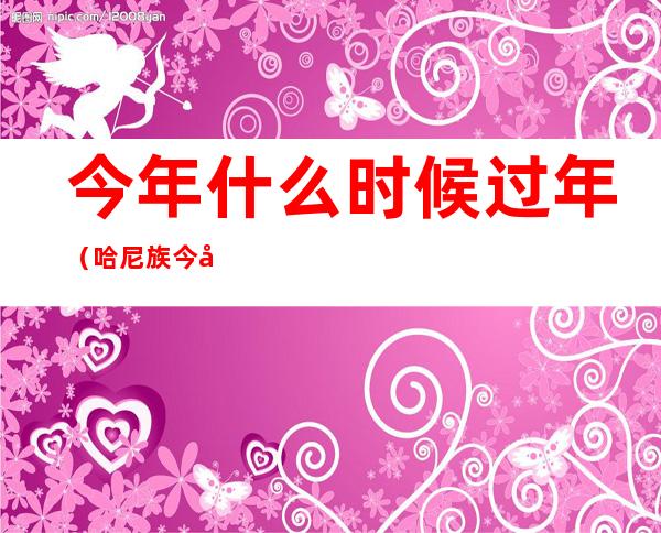 今年什么时候过年(哈尼族今年什么时候过年)