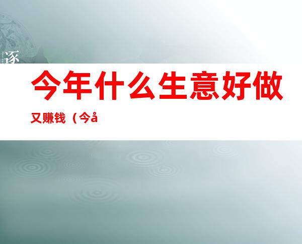 今年什么生意好做又赚钱（今年什么生意好做又赚钱的）