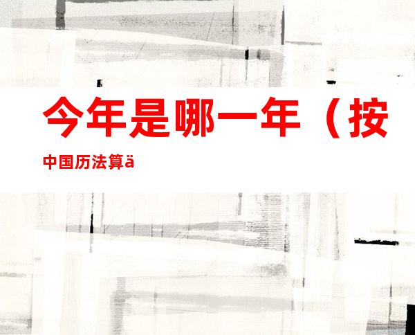 今年是哪一年(按中国历法算今年是哪一年)