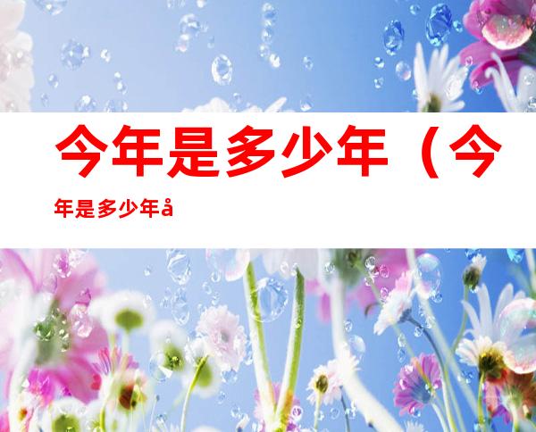 今年是多少年（今年是多少年周年庆）