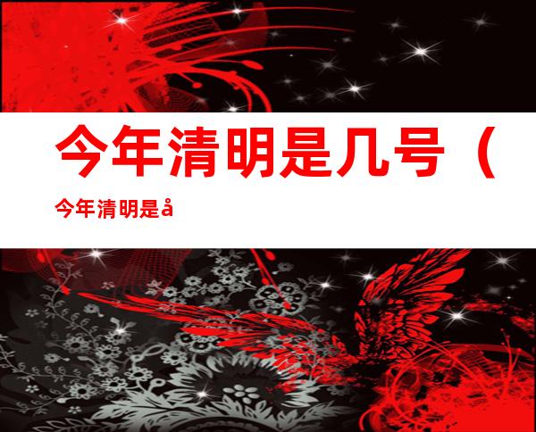 今年清明是几号(今年清明是几号放假)