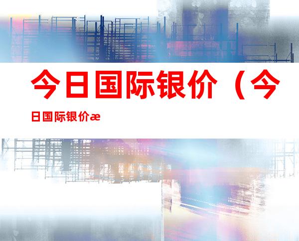 今日国际银价(今日国际银价最新走势图)