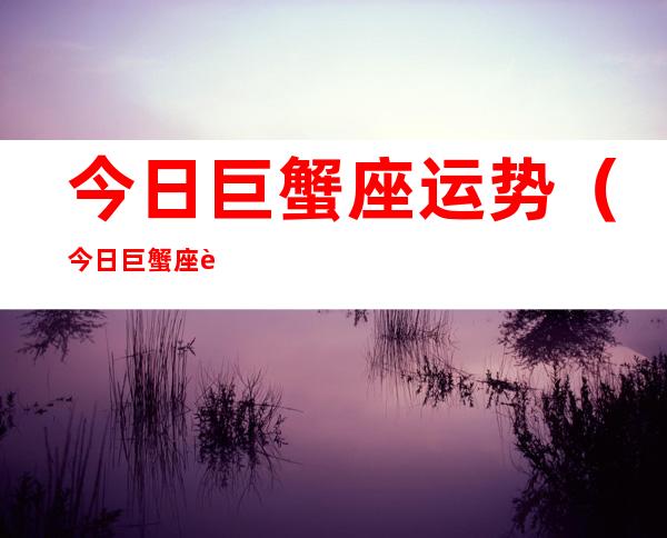 今日巨蟹座运势(今日巨蟹座运势男)