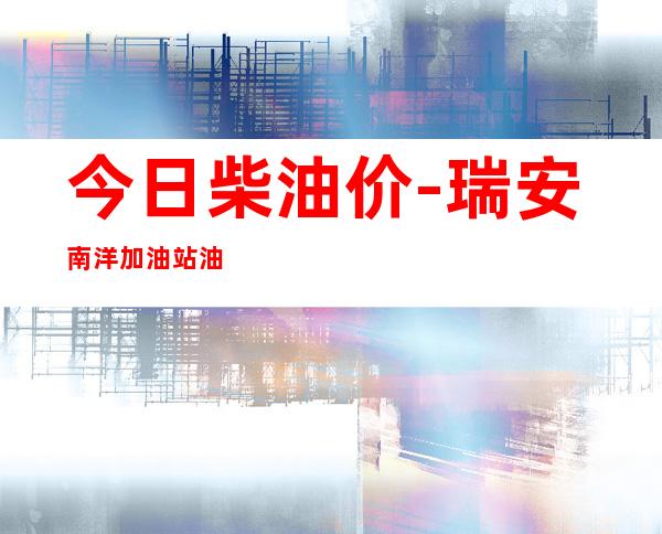今日柴油价-瑞安南洋加油站油价有没有优惠