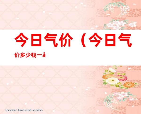 今日气价(今日气价多少钱一升)
