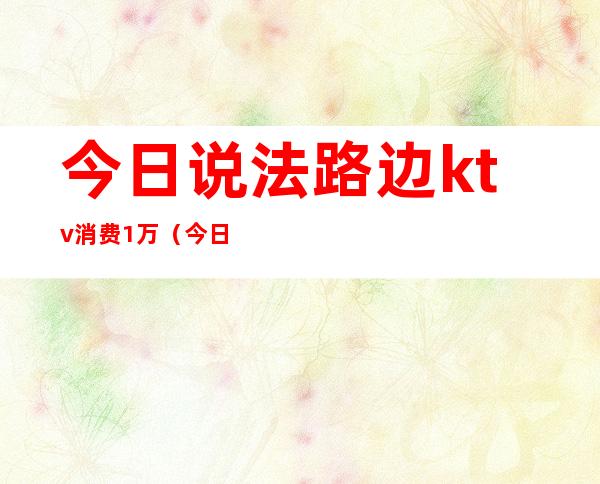 今日说法路边ktv消费1万（今日说法ktv的秘密）