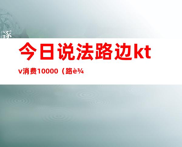 今日说法路边ktv消费10000(路边的ktv怎么收费)